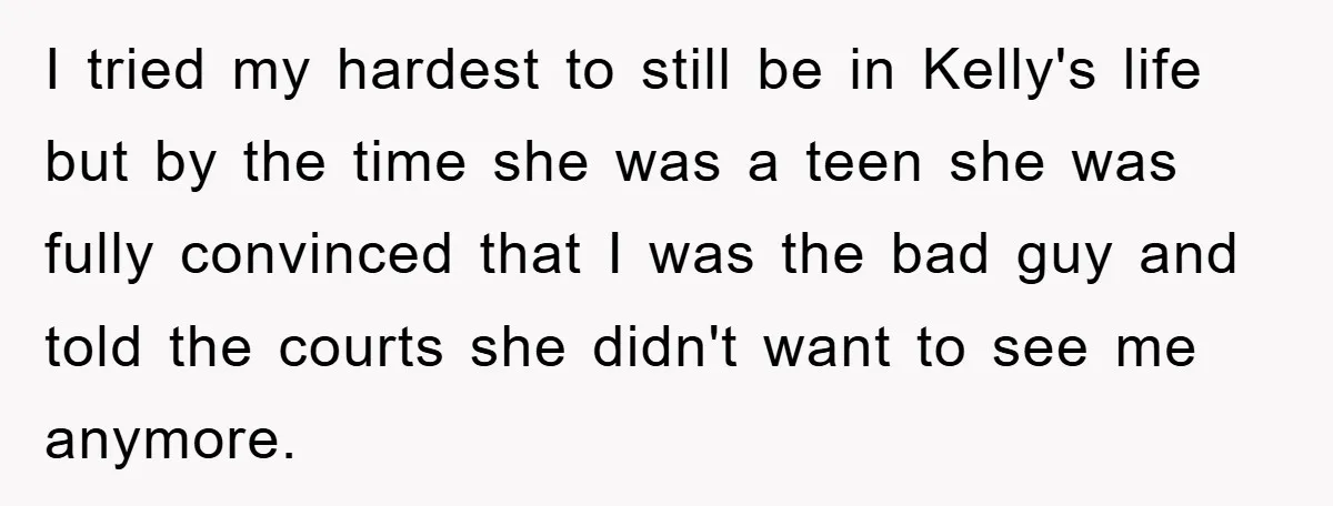 I tried my hardest to still be in Kelly's life but by the time she was a teen she was fully convinced that I was the bad guy and told...