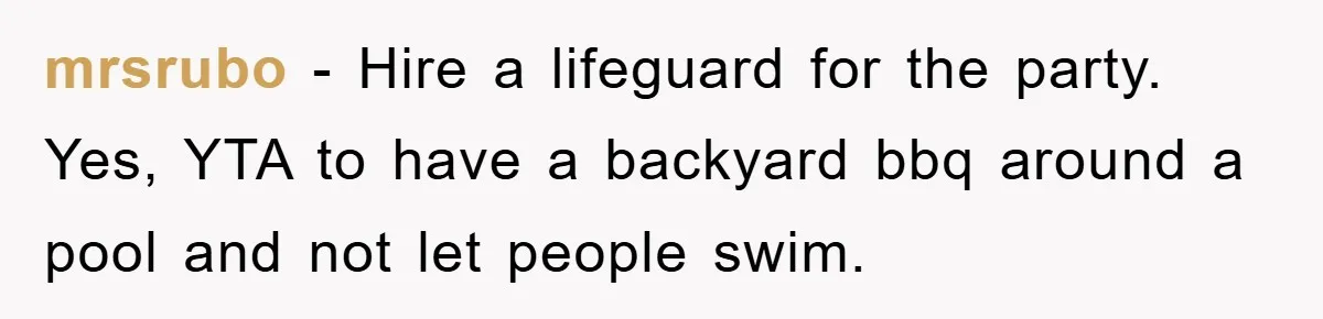 mrsrubo − Hire a lifeguard for the party. Yes, YTA to have a backyard bbq around a pool and not let people swim.