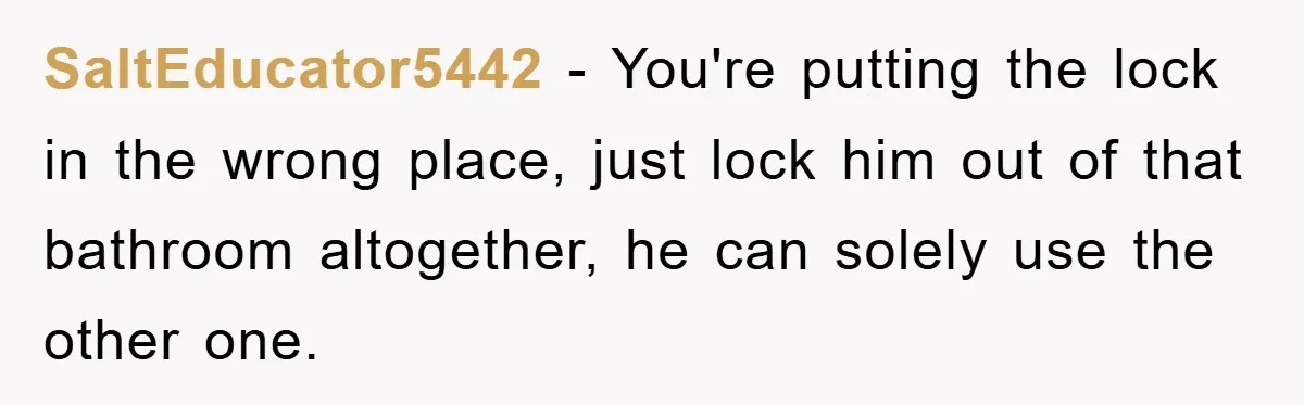 SaltEducator5442 − You're putting the lock in the wrong place, just lock him out of that bathroom altogether, he can solely use the other one.