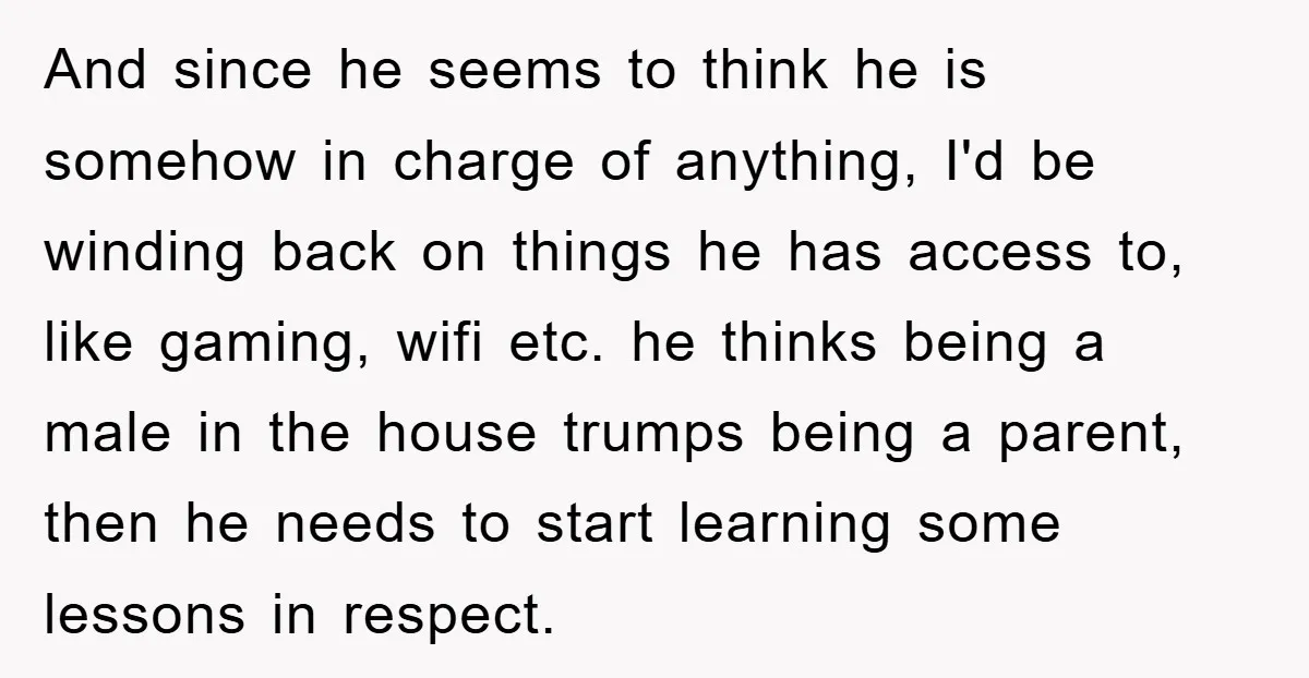 And since he seems to think he is somehow in charge of anything, I'd be winding back on things he has access to, like gaming, wifi etc. he thinks being...