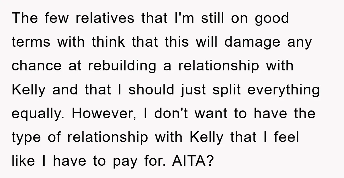 The few relatives that I'm still on good terms with think that this will damage any chance at rebuilding a relationship with Kelly and that I should just split everything...