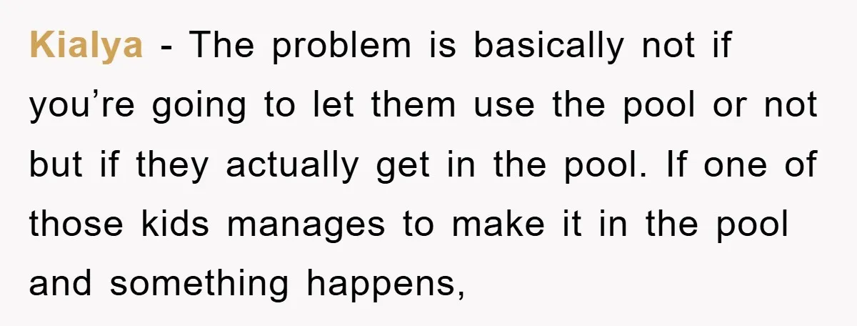 Kialya − The problem is basically not if you’re going to let them use the pool or not but if they actually get in the pool. If one of those...
