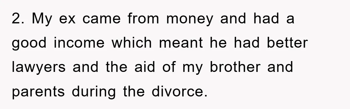 2. My ex came from money and had a good income which meant he had better lawyers and the aid of my brother and parents during the divorce.