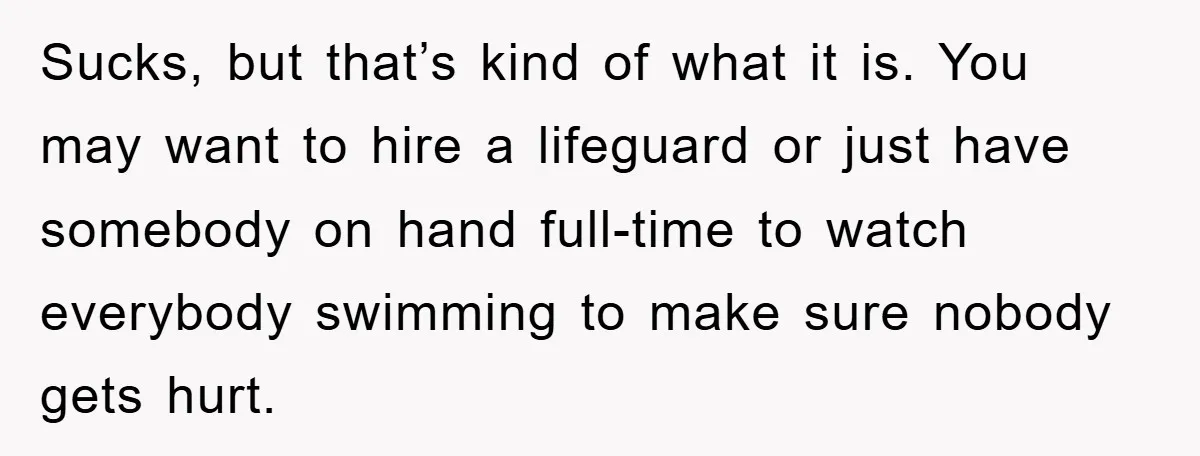 Sucks, but that’s kind of what it is. You may want to hire a lifeguard or just have somebody on hand full-time to watch everybody swimming to make sure nobody...