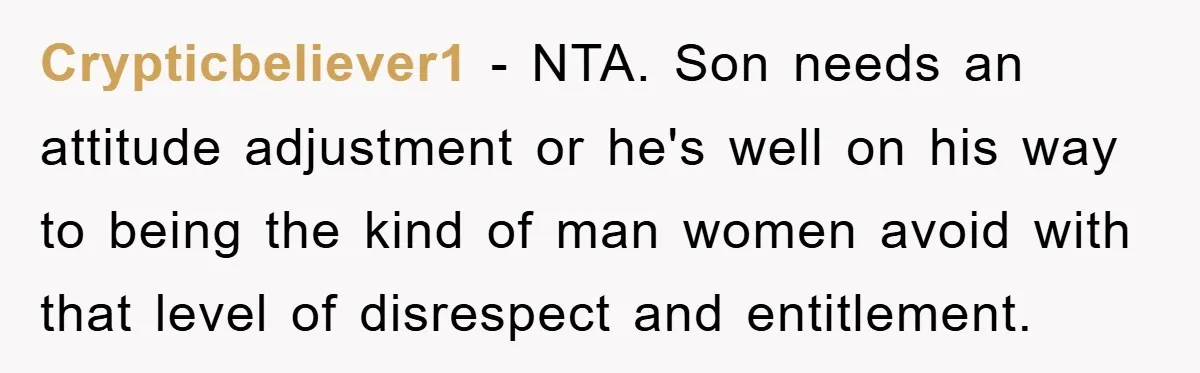 Crypticbeliever1 − NTA. Son needs an attitude adjustment or he's well on his way to being the kind of man women avoid with that level of disrespect and entitlement.