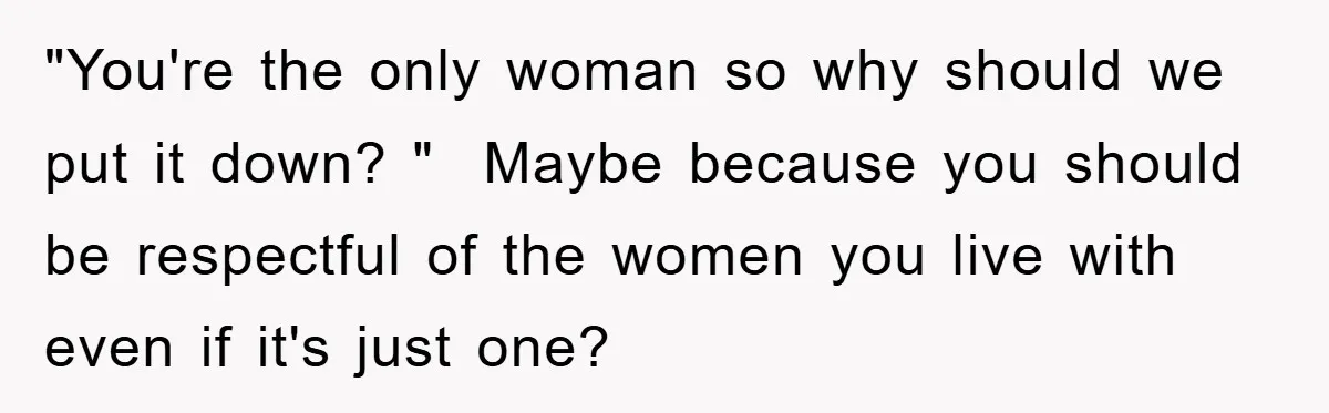 "You're the only woman so why should we put it down? "  Maybe because you should be respectful of the women you live with even if it's just one?