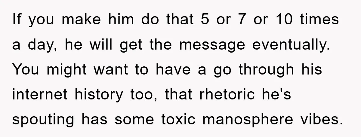 If you make him do that 5 or 7 or 10 times a day, he will get the message eventually. You might want to have a go through his internet...