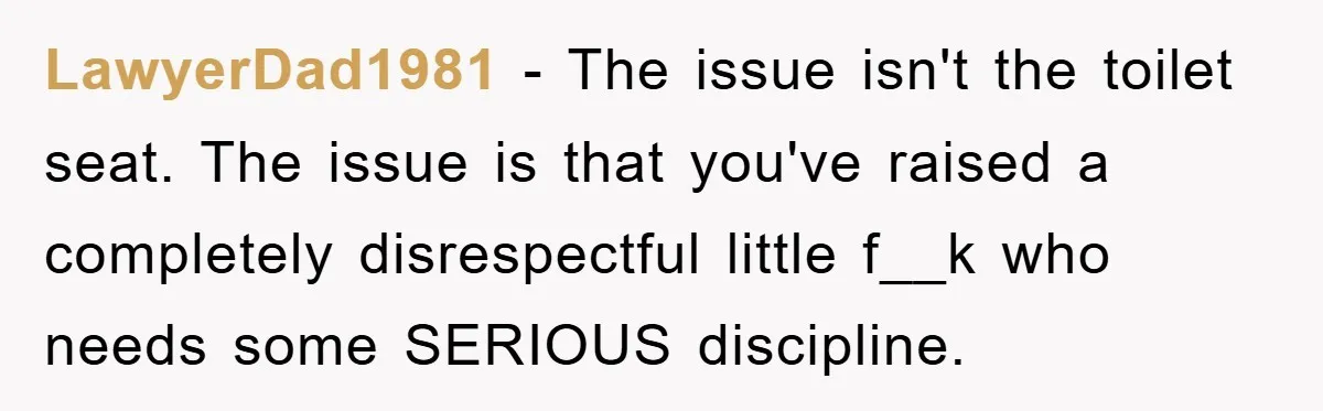 LawyerDad1981 − The issue isn't the toilet seat. The issue is that you've raised a completely disrespectful little f__k who needs some SERIOUS discipline.