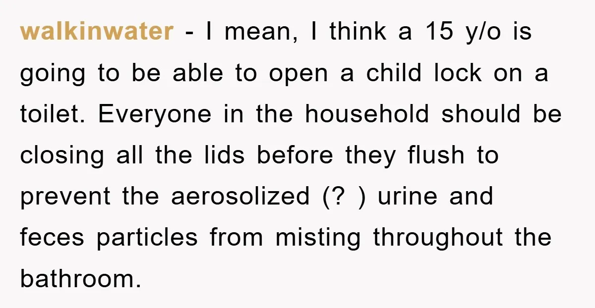 walkinwater − I mean, I think a 15 y/o is going to be able to open a child lock on a toilet. Everyone in the household should be closing all...