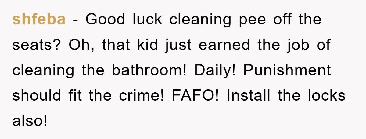 shfeba − Good luck cleaning pee off the seats? Oh, that kid just earned the job of cleaning the bathroom! Daily! Punishment should fit the crime! FAFO! Install the locks...