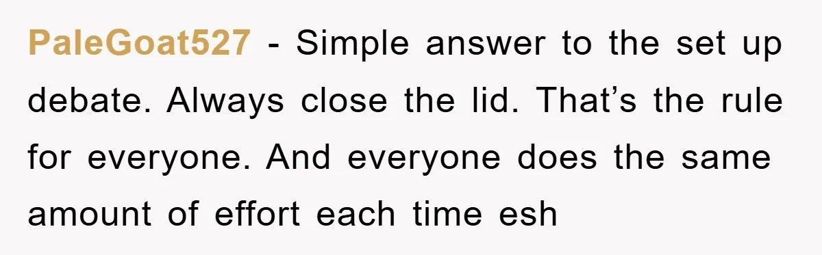 PaleGoat527 − Simple answer to the set up debate. Always close the lid. That’s the rule for everyone. And everyone does the same amount of effort each time esh