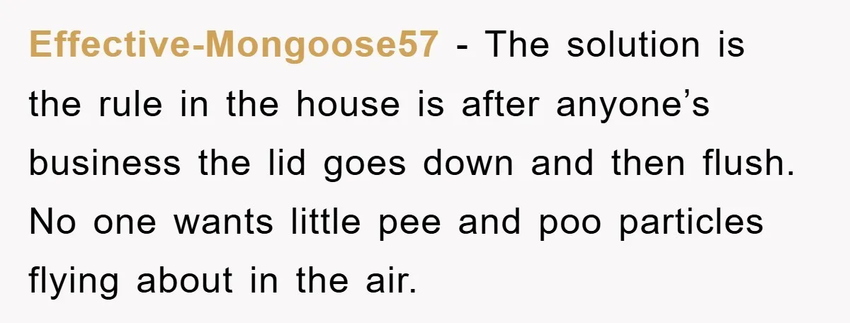 Effective-Mongoose57 − The solution is the rule in the house is after anyone’s business the lid goes down and then flush. No one wants little pee and poo particles flying...