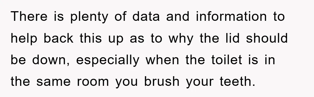 There is plenty of data and information to help back this up as to why the lid should be down, especially when the toilet is in the same room you...