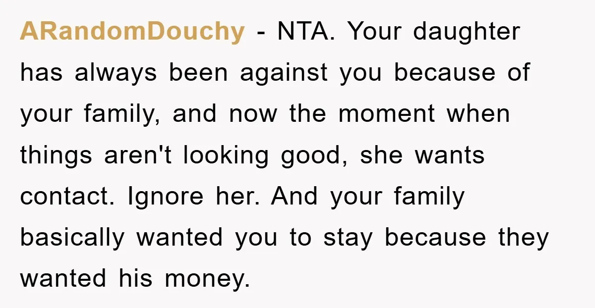 ARandomDouchy − NTA. Your daughter has always been against you because of your family, and now the moment when things aren't looking good, she wants contact. Ignore her. And your...