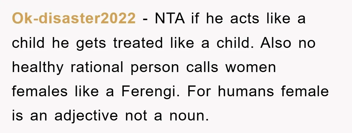 Ok-disaster2022 − NTA if he acts like a child he gets treated like a child. Also no healthy rational person calls women females like a Ferengi. For humans female is...