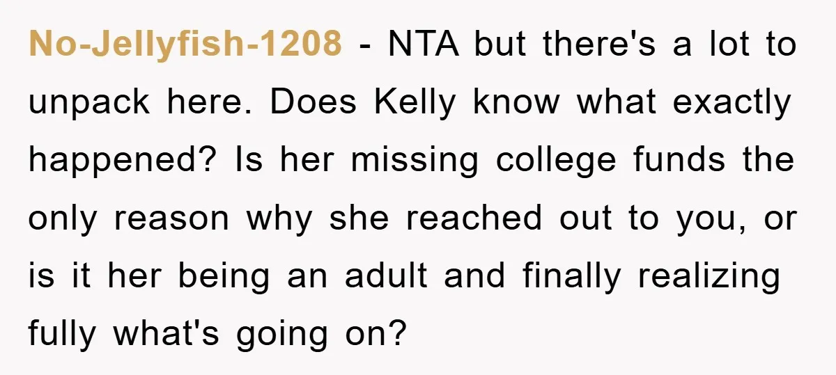 No-Jellyfish-1208 − NTA but there's a lot to unpack here. Does Kelly know what exactly happened? Is her missing college funds the only reason why she reached out to you,...