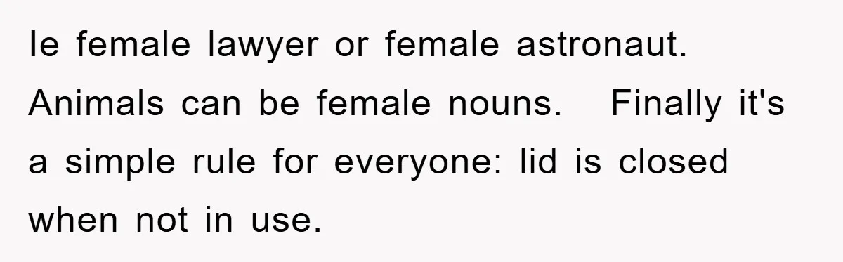 Ie female lawyer or female astronaut. Animals can be female nouns.   Finally it's a simple rule for everyone: lid is closed when not in use.