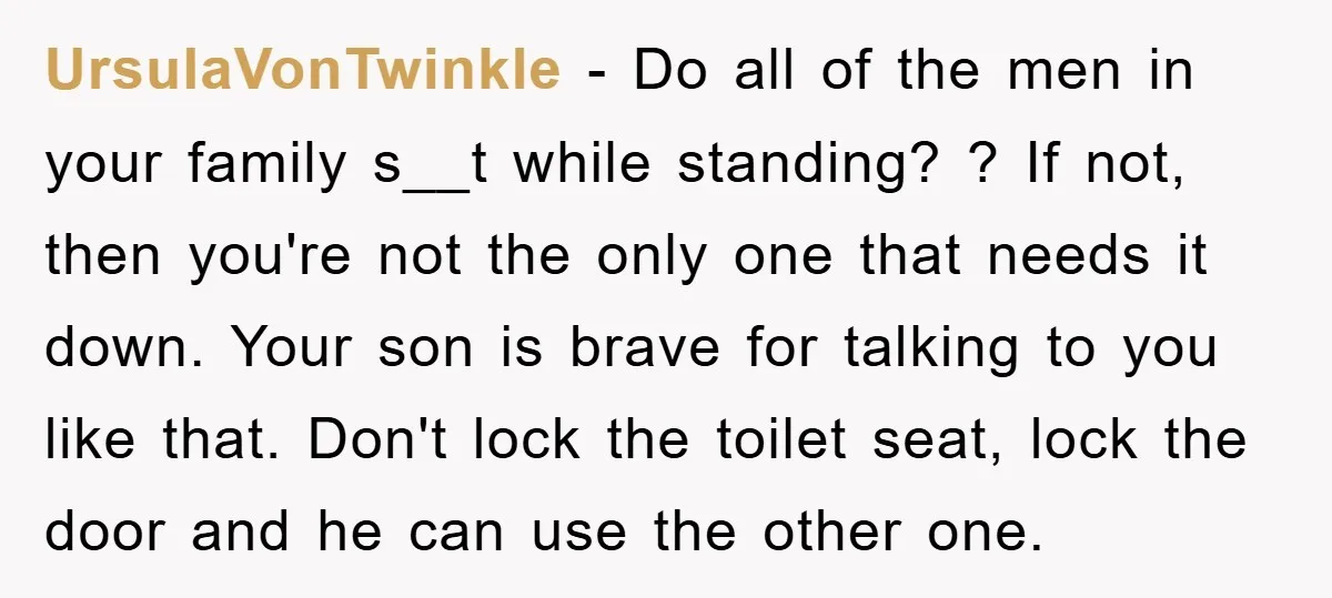 UrsulaVonTwinkle − Do all of the men in your family s__t while standing? ? If not, then you're not the only one that needs it down. Your son is brave...