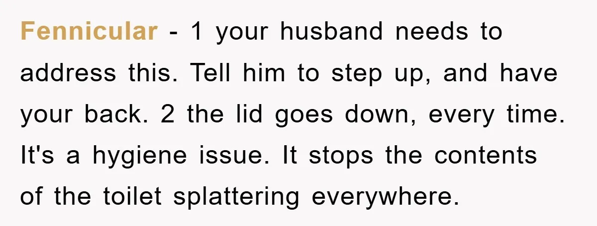 Fennicular − 1 your husband needs to address this. Tell him to step up, and have your back. 2 the lid goes down, every time. It's a hygiene issue. It...