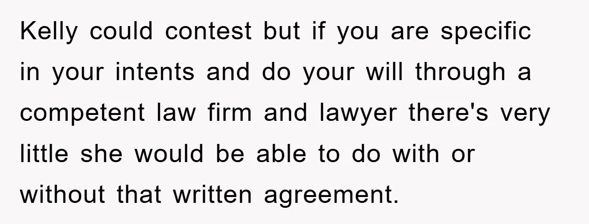 Kelly could contest but if you are specific in your intents and do your will through a competent law firm and lawyer there's very little she would be able to...