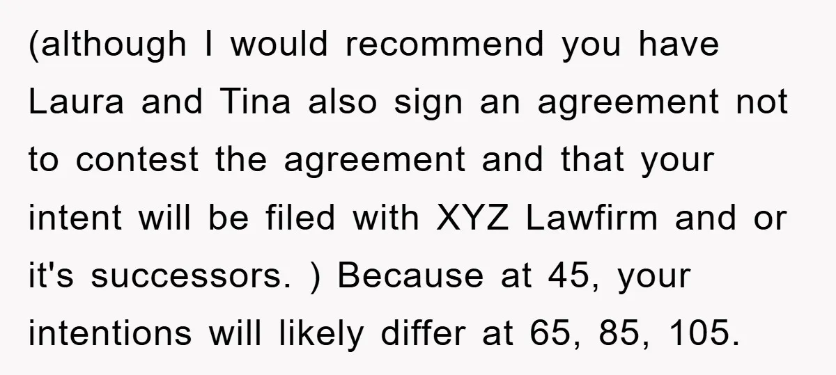 (although I would recommend you have Laura and Tina also sign an agreement not to contest the agreement and that your intent will be filed with XYZ Lawfirm and or...