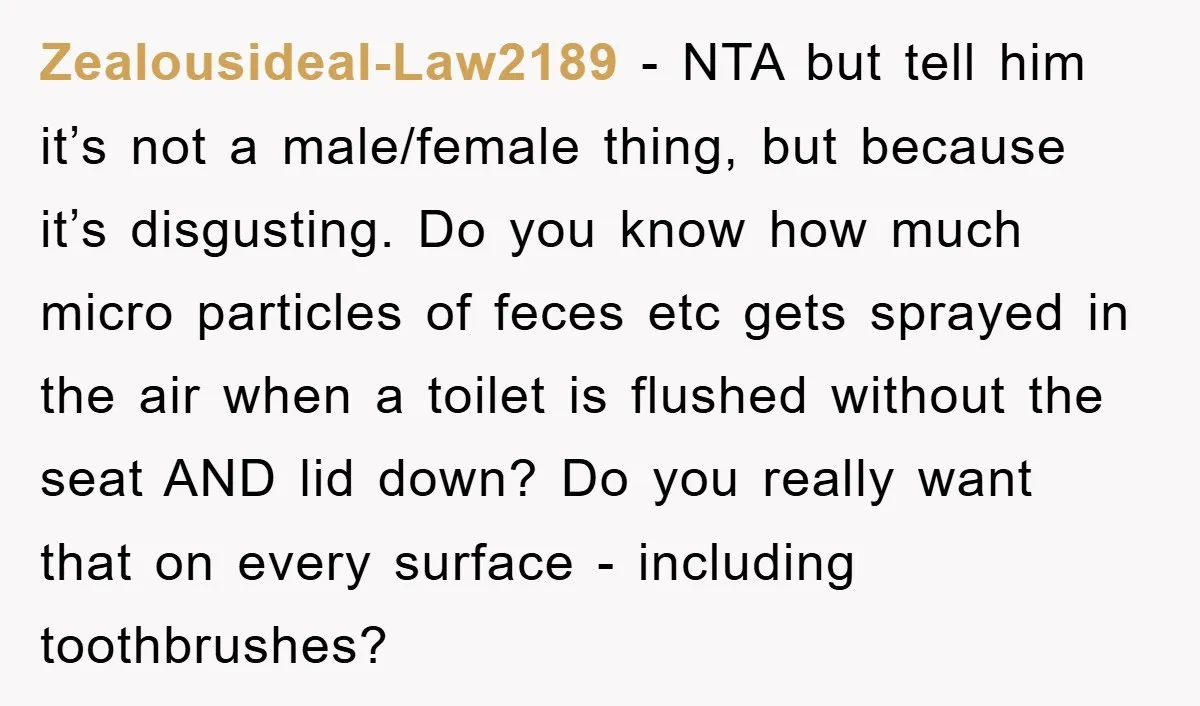 Zealousideal-Law2189 − NTA but tell him it’s not a male/female thing, but because it’s disgusting. Do you know how much micro particles of feces etc gets sprayed in the air...