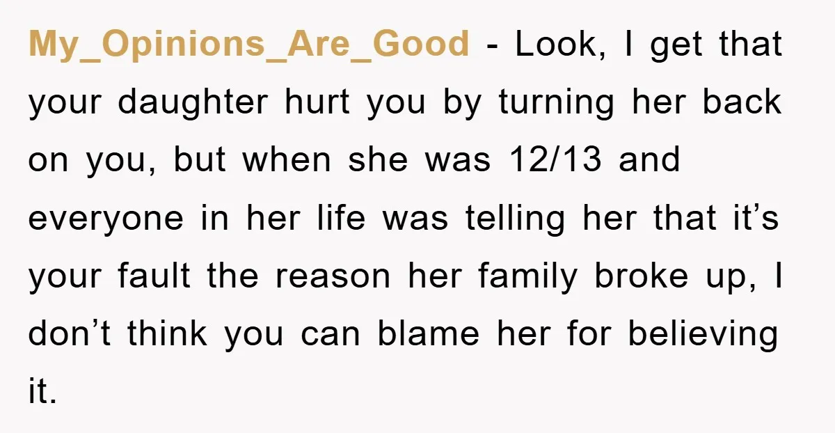 My_Opinions_Are_Good − Look, I get that your daughter hurt you by turning her back on you, but when she was 12/13 and everyone in her life was telling her that...