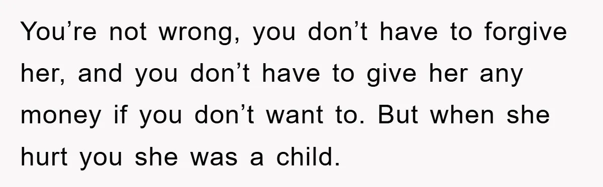 You’re not wrong, you don’t have to forgive her, and you don’t have to give her any money if you don’t want to. But when she hurt you she was...