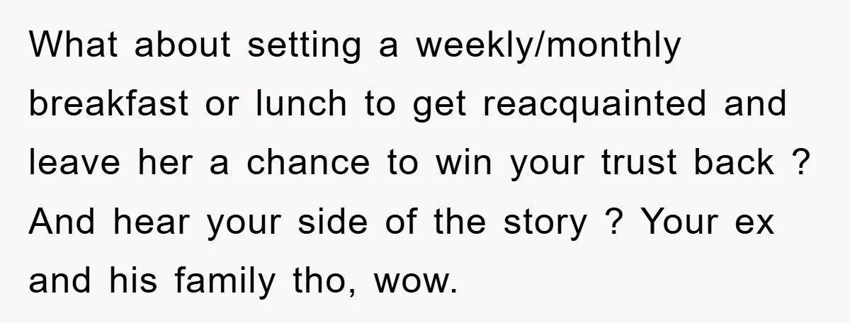 What about setting a weekly/monthly breakfast or lunch to get reacquainted and leave her a chance to win your trust back ? And hear your side of the story ?...