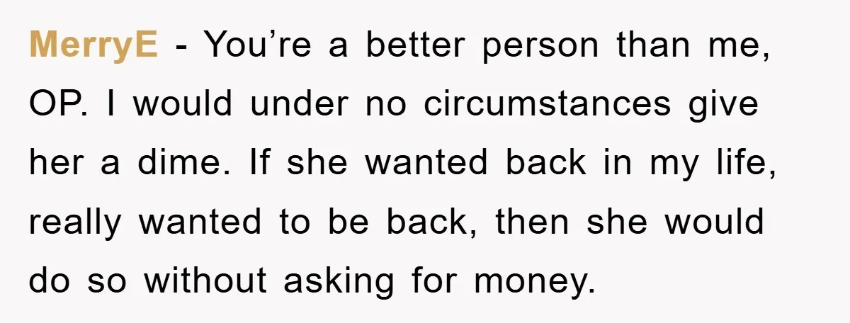 MerryE − You’re a better person than me, OP. I would under no circumstances give her a dime. If she wanted back in my life, really wanted to be back,...