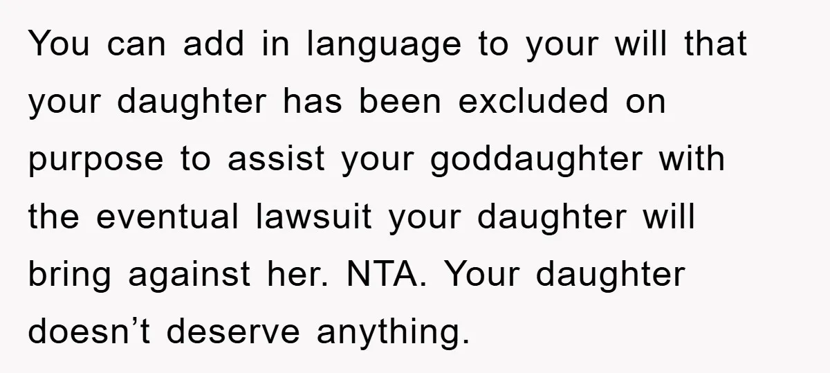 You can add in language to your will that your daughter has been excluded on purpose to assist your goddaughter with the eventual lawsuit your daughter will bring against her....