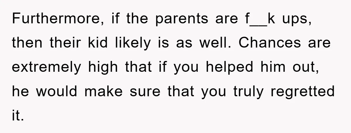 Furthermore, if the parents are f__k ups, then their kid likely is as well. Chances are extremely high that if you helped him out, he would make sure that you...