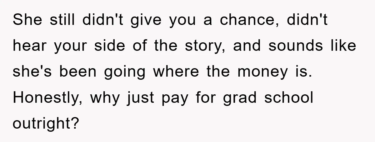 She still didn't give you a chance, didn't hear your side of the story, and sounds like she's been going where the money is. Honestly, why just pay for grad...