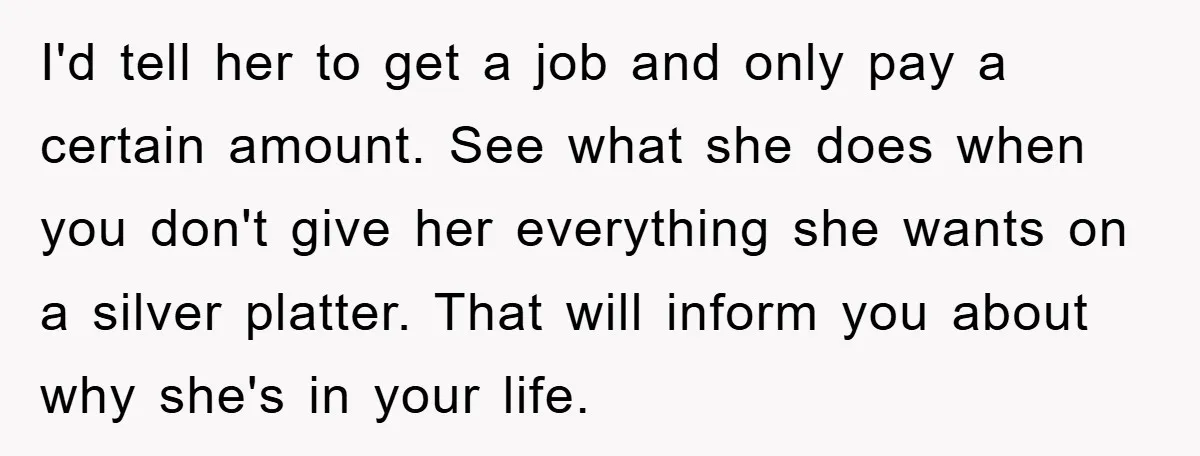 I'd tell her to get a job and only pay a certain amount. See what she does when you don't give her everything she wants on a silver platter. That...