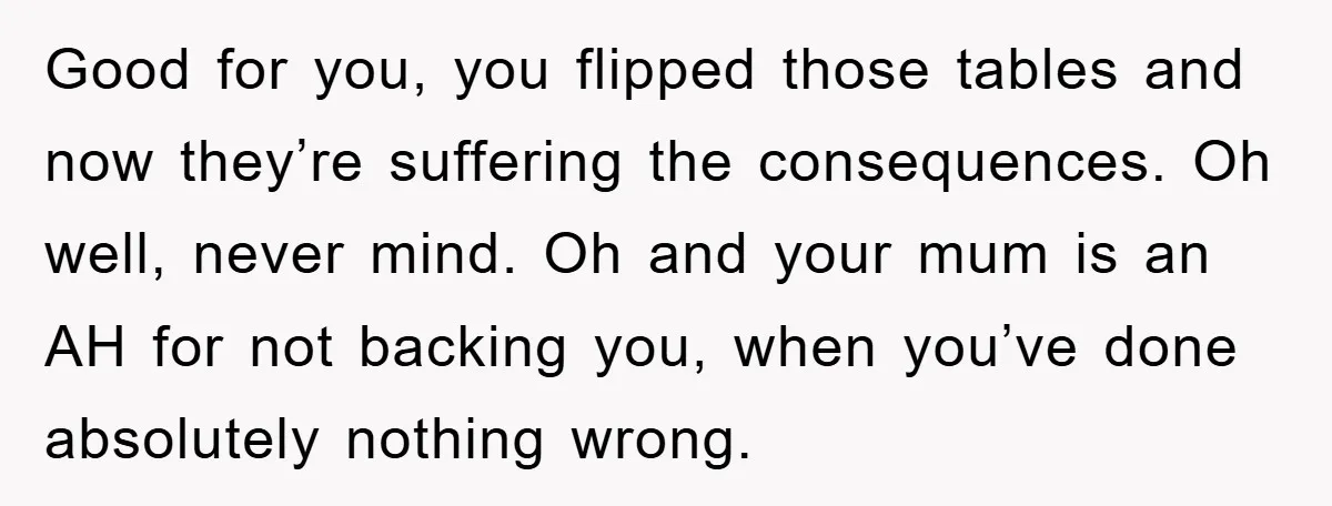 Good for you, you flipped those tables and now they’re suffering the consequences. Oh well, never mind. Oh and your mum is an AH for not backing you, when you’ve...