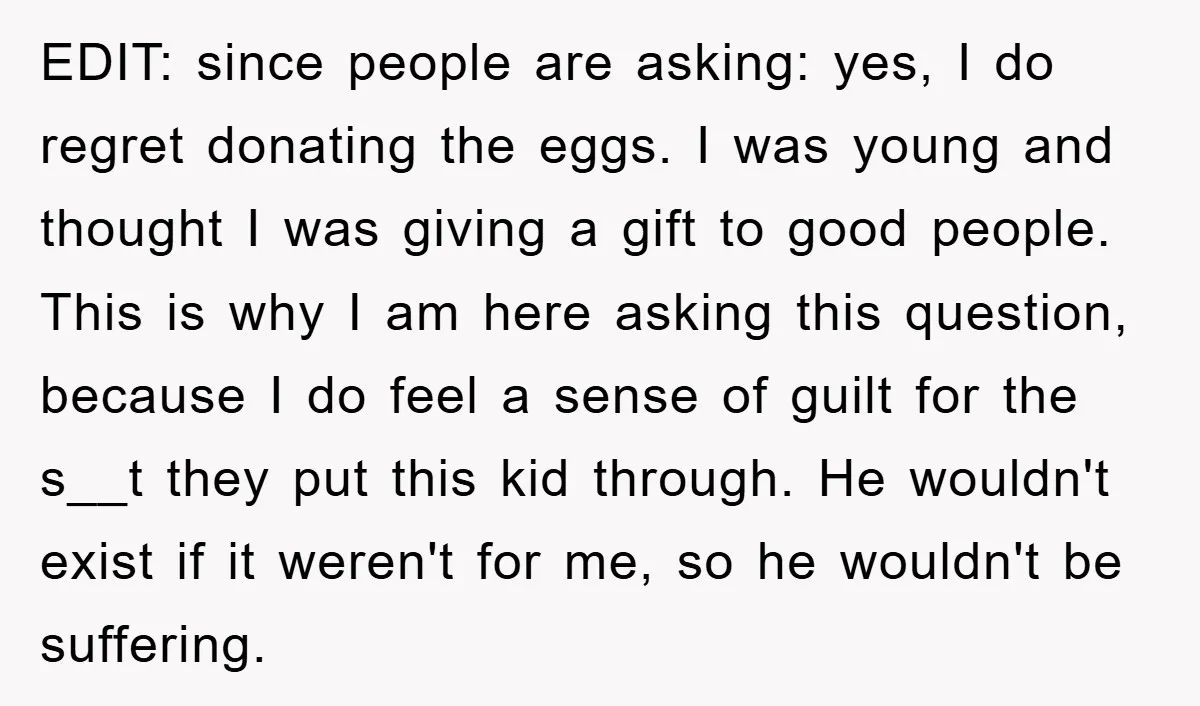 EDIT: since people are asking: yes, I do regret donating the eggs. I was young and thought I was giving a gift to good people. This is why I am...