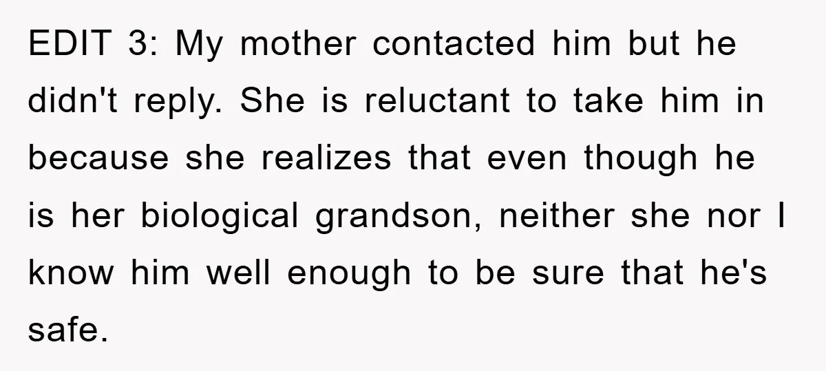 EDIT 3: My mother contacted him but he didn't reply. She is reluctant to take him in because she realizes that even though he is her biological grandson, neither she...
