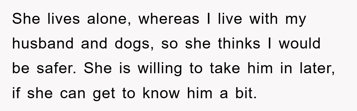 She lives alone, whereas I live with my husband and dogs, so she thinks I would be safer. She is willing to take him in later, if she can get...