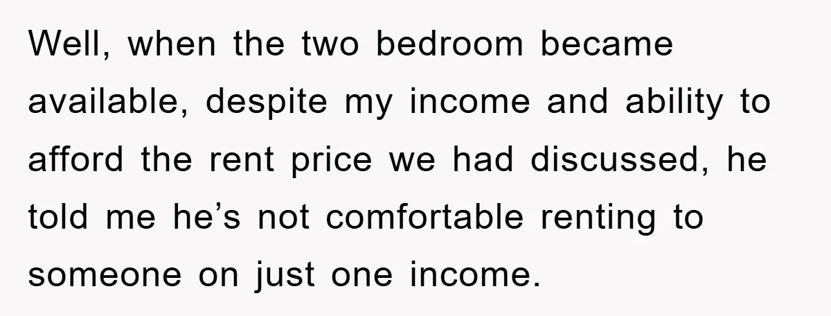 Well, when the two bedroom became available, despite my income and ability to afford the rent price we had discussed, he told me he’s not comfortable renting to someone on...