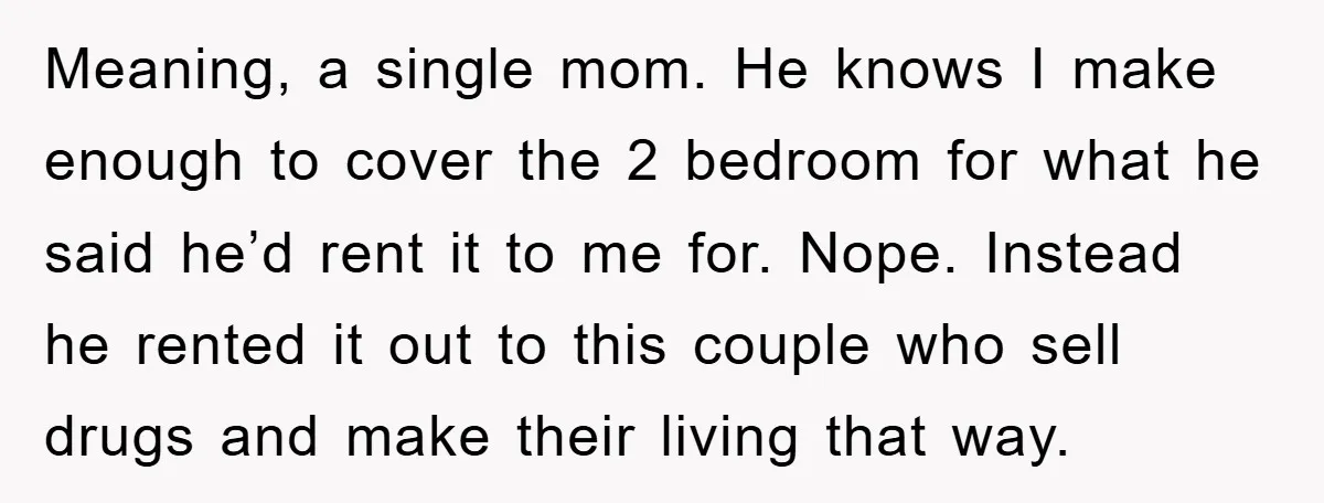 Meaning, a single mom. He knows I make enough to cover the 2 bedroom for what he said he’d rent it to me for. Nope. Instead he rented it out...