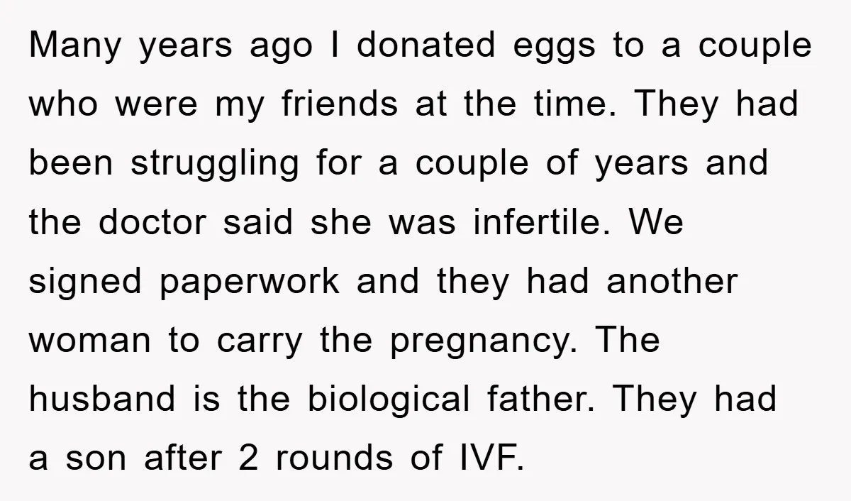 Many years ago I donated eggs to a couple who were my friends at the time. They had been struggling for a couple of years and the doctor said she...