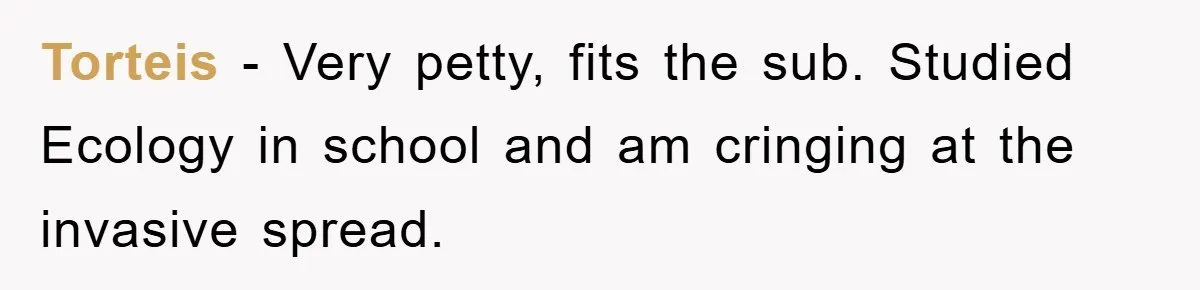 Torteis − Very petty, fits the sub. Studied Ecology in school and am cringing at the invasive spread.