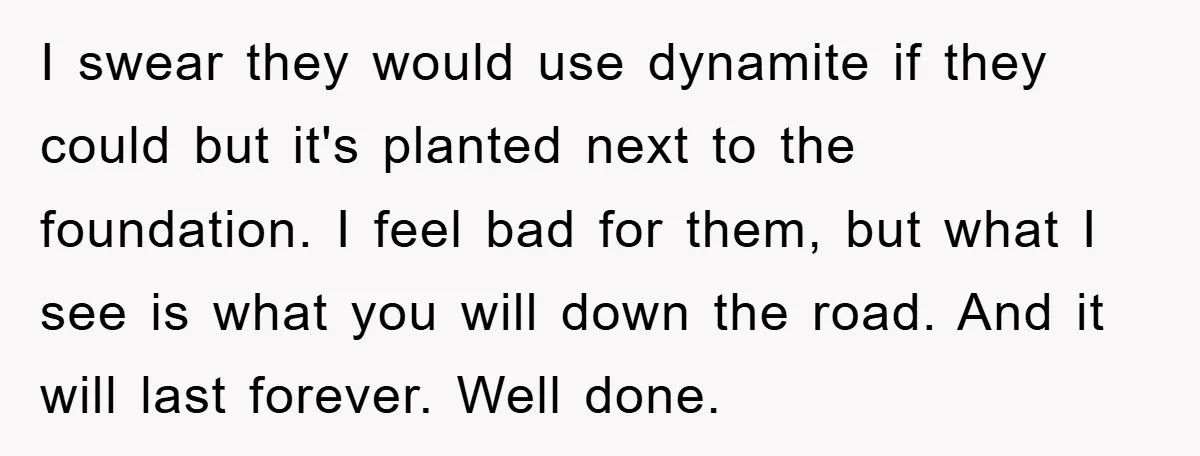 I swear they would use dynamite if they could but it's planted next to the foundation. I feel bad for them, but what I see is what you will down...