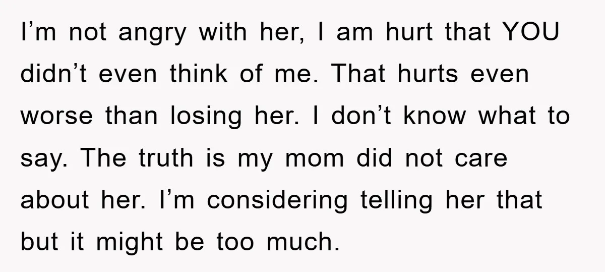 I’m not angry with her, I am hurt that YOU didn’t even think of me. That hurts even worse than losing her. I don’t know what to say. The truth...