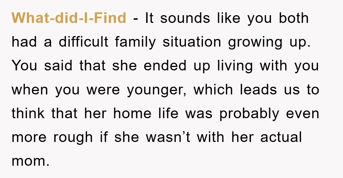 What-did-I-Find − It sounds like you both had a difficult family situation growing up. You said that she ended up living with you when you were younger, which leads us...
