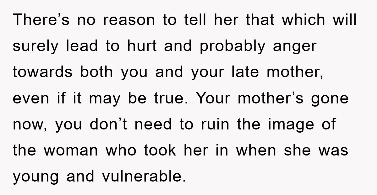 There’s no reason to tell her that which will surely lead to hurt and probably anger towards both you and your late mother, even if it may be true. Your...