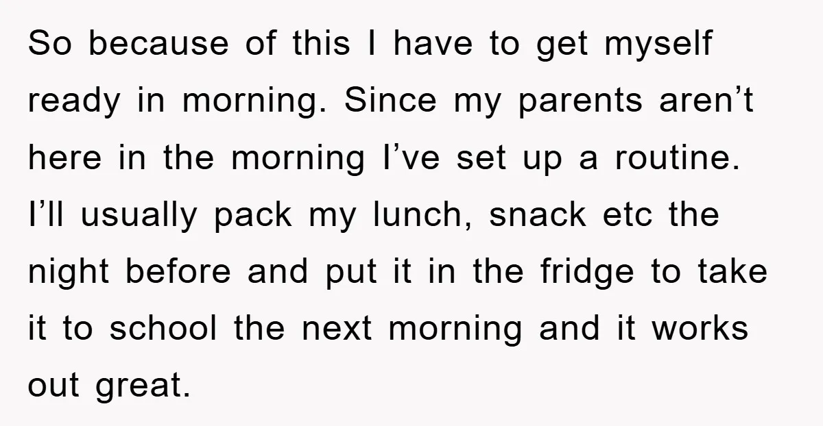 So because of this I have to get myself ready in morning. Since my parents aren’t here in the morning I’ve set up a routine. I’ll usually pack my lunch,...