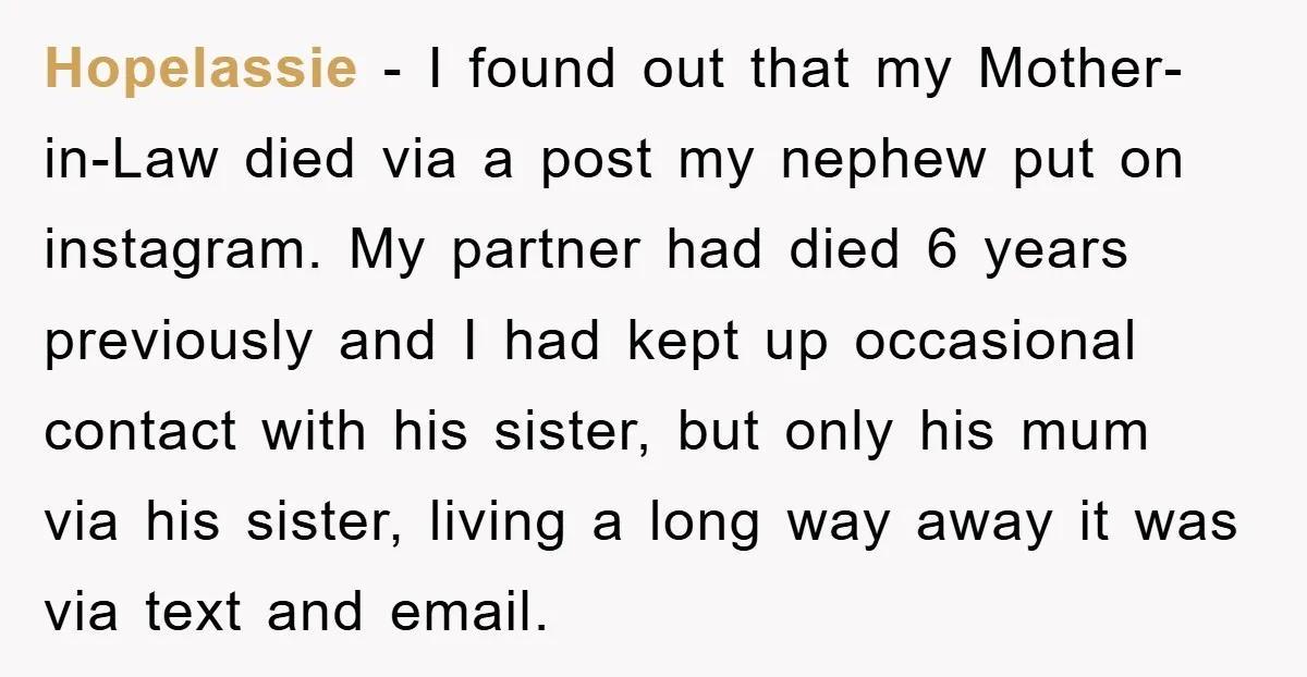 Hopelassie − I found out that my Mother-in-Law died via a post my nephew put on instagram. My partner had died 6 years previously and I had kept up occasional...