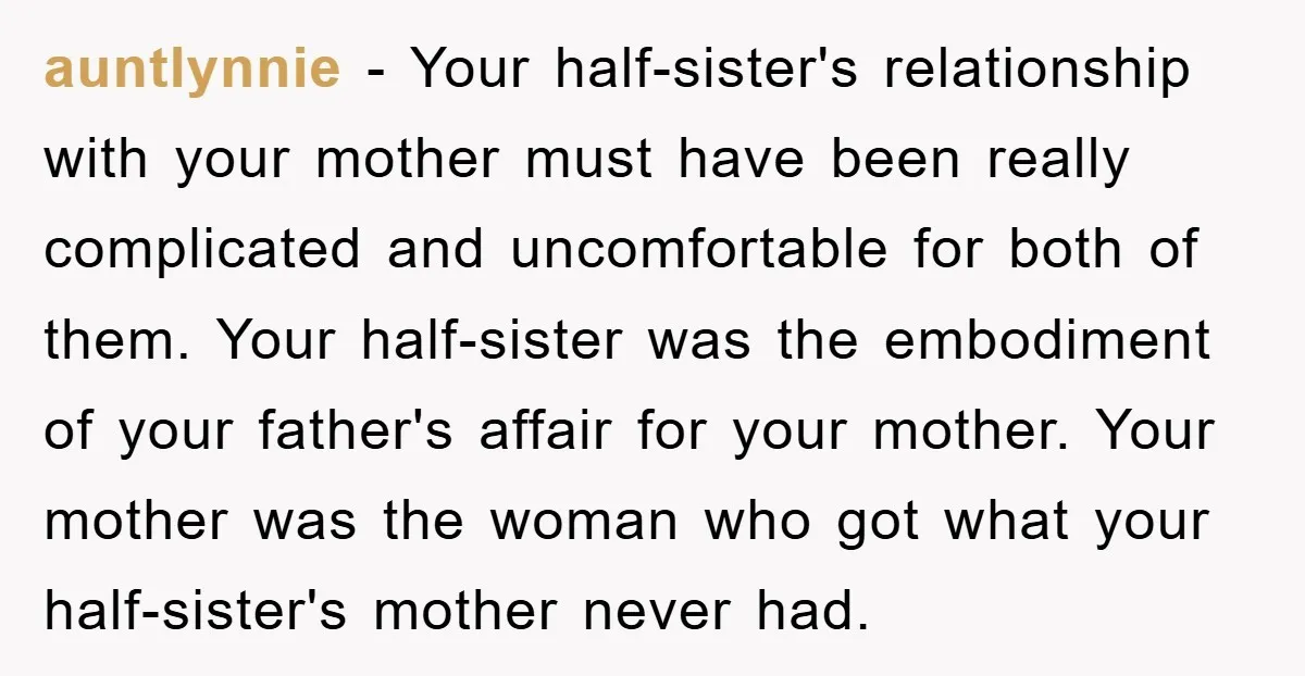 auntlynnie − Your half-sister's relationship with your mother must have been really complicated and uncomfortable for both of them. Your half-sister was the embodiment of your father's affair for your...