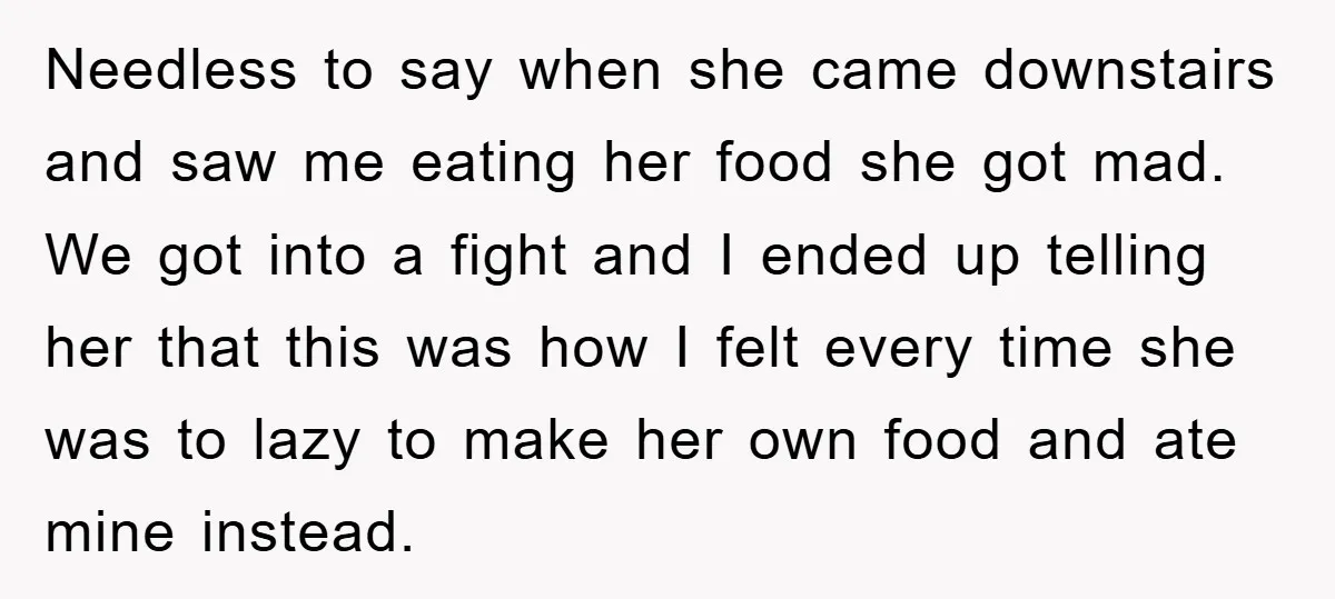 Needless to say when she came downstairs and saw me eating her food she got mad. We got into a fight and I ended up telling her that this was...